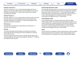 DTS-ES™ Discrete 6.1
DTS-ES™ Discrete 6.1 is a 6.1-channel discrete digital audio format
adding a surround back (SB) channel to the DTS digital surround sound.
Decoding of conventional 5.1-channel audio signals is also possible
according to the decoder.
DTS-ES™ Matrix 6.1
DTS-ES™ Matrix 6.1 is a 6.1-channel audio format that inserts a surround
back (SB) channel to the DTS digital surround sound through matrix
encoding. Decoding of conventional 5.1-channel audio signals is also
possible according to the decoder.
DTS Express
DTS Express is an audio format supporting low bit rates (max. 5.1-
channels, 24 to 256 kbps).
DTS-HD
This audio technology provides higher sound quality and enhanced
functionality than the conventional DTS and is adopted as an optional
audio for Blu-ray Disc.
This technology supports multi-channel, high data transfer speed, high
sampling frequency, and lossless audio playback. Maximum 7.1-channels
are supported in Blu-ray Disc.
DTS-HD High Resolution Audio
DTS-HD High Resolution Audio is an improved version of the conventional
DTS, DTS-ES and DTS 96/24 signals formats, compatible with sampling
frequencies of 96 or 48 kHz and up to 7.1-channels of discrete digital
sound. High data bit rate performance provides high quality sound. This
format is fully compatible with conventional products, including
conventional DTS digital surround 5.1-channel data.
DTS-HD Master Audio
DTS-HD Master Audio is a lossless audio format created by Digital
Theater System (DTS). This format provides the facility to support up to 8
audio channels with a sampling frequency of 96 kHz/24 bit resolution and
up to 6 audio channels with a sampling frequency of 192 kHz/24 bit
resolution. It is fully compatible with conventional products, including
conventional DTS digital surround 5.1-channel data.
DTS:X
DTS:X produces a hemisphere of audio, where flyovers as well as ambient
backgrounds become truly enveloping. DTS:X objects enable audio to
move smoothly from one speaker to any other creating life-like realism.
Contents Connections Playback Settings Tips Appendix
261
Front panel Display Rear panel Remote Index
 