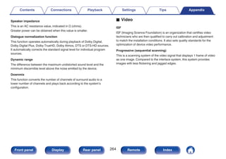 Speaker impedance
This is an AC resistance value, indicated in Ω (ohms).
Greater power can be obtained when this value is smaller.
Dialogue normalization function
This function operates automatically during playback of Dolby Digital,
Dolby Digital Plus, Dolby TrueHD, Dolby Atmos, DTS or DTS-HD sources.
It automatically corrects the standard signal level for individual program
sources.
Dynamic range
The difference between the maximum undistorted sound level and the
minimum discernible level above the noise emitted by the device.
Downmix
This function converts the number of channels of surround audio to a
lower number of channels and plays back according to the system’s
configuration.
o Video
ISF
ISF (Imaging Science Foundation) is an organization that certifies video
technicians who are then qualified to carry out calibration and adjustment
to match the installation conditions. It also sets quality standards for the
optimization of device video performance.
Progressive (sequential scanning)
This is a scanning system of the video signal that displays 1 frame of video
as one image. Compared to the interlace system, this system provides
images with less flickering and jagged edges.
Contents Connections Playback Settings Tips Appendix
264
Front panel Display Rear panel Remote Index
 