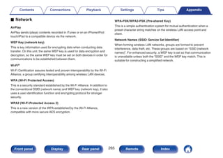 o Network
AirPlay
AirPlay sends (plays) contents recorded in iTunes or on an iPhone/iPod
touch/iPad to a compatible device via the network.
WEP Key (network key)
This is key information used for encrypting data when conducting data
transfer. On this unit, the same WEP key is used for data encryption and
decryption, so the same WEP key must be set on both devices in order for
communications to be established between them.
Wi-Fi®
Wi-Fi Certification assures tested and proven interoperability by the Wi-Fi
Alliance, a group certifying interoperability among wireless LAN devices.
WPA (Wi-Fi Protected Access)
This is a security standard established by the Wi-Fi Alliance. In addition to
the conventional SSID (network name) and WEP key (network key), it also
uses a user identification function and encrypting protocol for stronger
security.
WPA2 (Wi-Fi Protected Access 2)
This is a new version of the WPA established by the Wi-Fi Alliance,
compatible with more secure AES encryption.
WPA-PSK/WPA2-PSK (Pre-shared Key)
This is a simple authentication system for mutual authentication when a
preset character string matches on the wireless LAN access point and
client.
Network Names (SSID: Service Set Identifier)
When forming wireless LAN networks, groups are formed to prevent
interference, data theft, etc. These groups are based on “SSID (network
names)”. For enhanced security, a WEP key is set so that communication
is unavailable unless both the “SSID” and the WEP key match. This is
suitable for constructing a simplified network.
Contents Connections Playback Settings Tips Appendix
265
Front panel Display Rear panel Remote Index
 
