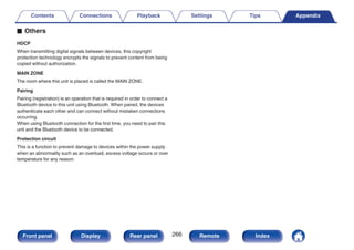 o Others
HDCP
When transmitting digital signals between devices, this copyright
protection technology encrypts the signals to prevent content from being
copied without authorization.
MAIN ZONE
The room where this unit is placed is called the MAIN ZONE.
Pairing
Pairing (registration) is an operation that is required in order to connect a
Bluetooth device to this unit using Bluetooth. When paired, the devices
authenticate each other and can connect without mistaken connections
occurring.
When using Bluetooth connection for the first time, you need to pair this
unit and the Bluetooth device to be connected.
Protection circuit
This is a function to prevent damage to devices within the power supply
when an abnormality such as an overload, excess voltage occurs or over
temperature for any reason.
Contents Connections Playback Settings Tips Appendix
266
Front panel Display Rear panel Remote Index
 