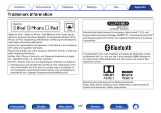 Trademark information
.
“Made for iPod,” “Made for iPhone,” and “Made for iPad” mean that an
electronic accessory has been designed to connect specifically to iPod,
iPhone, or iPad, respectively, and has been certified by the developer to
meet Apple performance standards.
Apple is not responsible for the operation of this device or its compliance
with safety and regulatory standards.
Please note that the use of this accessory with iPod, iPhone, or iPad may
affect wireless performance.
AirPlay, iPad, iPhone, iPod touch, and Retina are trademarks of Apple
Inc., registered in the U.S. and other countries.
iPad Pro, iPad Air, iPad mini, and Lightning are trademarks of Apple Inc.
0 Individual users are permitted to use iPhone, iPod, iPod classic, iPod
nano, iPod shuffle, and iPod touch for private copy and playback of
non-copyrighted contents and contents whose copy and playback is
permitted by law. Copyright infringement is prohibited by law.
.
Manufactured under license from Audyssey Laboratories™. U.S. and
foreign patents pending. Audyssey MultEQ® XT, Audyssey Dynamic EQ®
and Audyssey Dynamic Volume® are registered trademarks of Audyssey
Laboratories.
.
The Bluetooth® word mark and logos are registered trademarks owned
by Bluetooth SIG, Inc. and any use of such marks by DM Holdings Inc.
is under license. Other trademarks and trade names are those of their
respective owners.
.
Manufactured under license from Dolby Laboratories.
Dolby, Dolby Atmos, Dolby Surround, Dolby Vision, and the double-D
symbol are trademarks of Dolby Laboratories.
Contents Connections Playback Settings Tips Appendix
267
Front panel Display Rear panel Remote Index
 