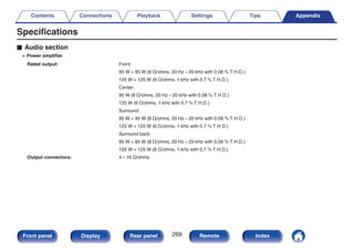 Specifications
o Audio section
0 Power amplifier
Rated output: Front:
95 W + 95 W (8 Ω/ohms, 20 Hz – 20 kHz with 0.08 % T.H.D.)
125 W + 125 W (6 Ω/ohms, 1 kHz with 0.7 % T.H.D.)
Center:
95 W (8 Ω/ohms, 20 Hz – 20 kHz with 0.08 % T.H.D.)
125 W (6 Ω/ohms, 1 kHz with 0.7 % T.H.D.)
Surround:
95 W + 95 W (8 Ω/ohms, 20 Hz – 20 kHz with 0.08 % T.H.D.)
125 W + 125 W (6 Ω/ohms, 1 kHz with 0.7 % T.H.D.)
Surround back:
95 W + 95 W (8 Ω/ohms, 20 Hz – 20 kHz with 0.08 % T.H.D.)
125 W + 125 W (6 Ω/ohms, 1 kHz with 0.7 % T.H.D.)
Output connectors: 4 – 16 Ω/ohms
Contents Connections Playback Settings Tips Appendix
269
Front panel Display Rear panel Remote Index
 
