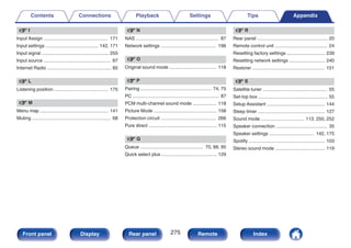 v I
Input Assign ................................................. 171
Input settings ........................................ 142, 171
Input signal ................................................... 255
Input source ................................................... 67
Internet Radio ................................................. 85
v L
Listening position ......................................... 175
v M
Menu map .................................................... 141
Muting ............................................................ 68
v N
NAS ............................................................... 87
Network settings .......................................... 196
v O
Original sound mode .................................... 118
v P
Pairing ...................................................... 74, 75
PC .................................................................. 87
PCM multi-channel sound mode .................. 118
Picture Mode ................................................ 158
Protection circuit .......................................... 266
Pure direct .................................................... 115
v Q
Queue ................................................ 70, 88, 95
Quick select plus .......................................... 129
v R
Rear panel ...................................................... 20
Remote control unit ........................................ 24
Resetting factory settings ............................. 239
Resetting network settings ........................... 240
Restorer ....................................................... 151
v S
Satellite tuner ................................................. 55
Set-top box ..................................................... 55
Setup Assistant ............................................ 144
Sleep timer ................................................... 127
Sound mode ................................. 113, 250, 252
Speaker connection ....................................... 35
Speaker settings .................................. 142, 175
Spotify .......................................................... 103
Stereo sound mode ...................................... 119
Contents Connections Playback Settings Tips Appendix
275
Front panel Display Rear panel Remote Index
 