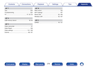 v T
Tips .............................................................. 220
Troubleshooting ........................................... 222
TV ....................................................... 51, 52, 53
v U
USB memory device ................................ 59, 69
v V
Video camcorder ............................................ 57
Video Select ................................................. 109
Video settings ....................................... 141, 158
Volume ................................................... 68, 107
v W
Web control .................................................. 135
Wi-Fi settings ............................................... 197
Wired LAN .............................................. 62, 196
Wireless LAN ......................................... 63, 197
v Z
ZONE2 ................................................... 49, 137
Contents Connections Playback Settings Tips Appendix
276
Front panel Display Rear panel Remote Index
 