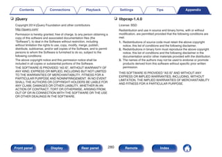 n jQuery
Copyright 2014 jQuery Foundation and other contributors
http://jquery.com/
Permission is hereby granted, free of charge, to any person obtaining a
copy of this software and associated documentation files (the
“Software”), to deal in the Software without restriction, including
without limitation the rights to use, copy, modify, merge, publish,
distribute, sublicense, and/or sell copies of the Software, and to permit
persons to whom the Software is furnished to do so, subject to the
following conditions:
The above copyright notice and this permission notice shall be
included in all copies or substantial portions of the Software.
THE SOFTWARE IS PROVIDED “AS IS”, WITHOUT WARRANTY OF
ANY KIND, EXPRESS OR IMPLIED, INCLUDING BUT NOT LIMITED
TO THE WARRANTIES OF MERCHANTABILITY, FITNESS FOR A
PARTICULAR PURPOSE AND NONINFRINGEMENT. IN NO EVENT
SHALL THE AUTHORS OR COPYRIGHT HOLDERS BE LIABLE FOR
ANY CLAIM, DAMAGES OR OTHER LIABILITY, WHETHER IN AN
ACTION OF CONTRACT, TORT OR OTHERWISE, ARISING FROM,
OUT OF OR IN CONNECTION WITH THE SOFTWARE OR THE USE
OR OTHER DEALINGS IN THE SOFTWARE.
n libpcap-1.4.0
License: BSD
Redistribution and use in source and binary forms, with or without
modification, are permitted provided that the following conditions are
met:
1. Redistributions of source code must retain the above copyright
notice, this list of conditions and the following disclaimer.
2. Redistributions in binary form must reproduce the above copyright
notice, this list of conditions and the following disclaimer in the
documentation and/or other materials provided with the distribution.
3. The names of the authors may not be used to endorse or promote
products derived from this software without specific prior written
permission.
THIS SOFTWARE IS PROVIDED “AS IS” AND WITHOUT ANY
EXPRESS OR IMPLIED WARRANTIES, INCLUDING, WITHOUT
LIMITATION, THE IMPLIED WARRANTIES OF MERCHANTABILITY
AND FITNESS FOR A PARTICULAR PURPOSE.
Contents Connections Playback Settings Tips Appendix
280
Front panel Display Rear panel Remote Index
 