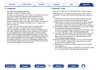 n mongoose
https://github.com/cesanta/mongoose/
Copyright (c) 2004-2013 Sergey Lyubka
Permission is hereby granted, free of charge, to any person obtaining a
copy of this software and associated documentation files (the
“Software”), to deal in the Software without restriction, including
without limitation the rights to use, copy, modify, merge, publish,
distribute, sublicense, and/or sell copies of the Software, and to permit
persons to whom the Software is furnished to do so, subject to the
following conditions:
The above copyright notice and this permission notice shall be
included in all copies or substantial portions of the Software.
THE SOFTWARE IS PROVIDED “AS IS”, WITHOUT WARRANTY OF
ANY KIND, EXPRESS OR IMPLIED, INCLUDING BUT NOT LIMITED
TO THE WARRANTIES OF MERCHANTABILITY, FITNESS FOR A
PARTICULAR PURPOSE AND NONINFRINGEMENT. IN NO EVENT
SHALL THE AUTHORS OR COPYRIGHT HOLDERS BE LIABLE FOR
ANY CLAIM, DAMAGES OR OTHER LIABILITY, WHETHER IN AN
ACTION OF CONTRACT, TORT OR OTHERWISE, ARISING FROM,
OUT OF OR IN CONNECTION WITH THE SOFTWARE OR THE USE
OR OTHER DEALINGS IN THE SOFTWARE.
n openssl-1.0.0d
Copyright (c) 1998-2011 The OpenSSL Project. All rights reserved.
Redistribution and use in source and binary forms, with or without
modification, are permitted provided that the following conditions are
met:
1. Redistributions of source code must retain the above copyright
notice, this list of conditions and the following disclaimer.
2. Redistributions in binary form must reproduce the above copyright
notice, this list of conditions and the following disclaimer in the
documentation and/or other materials provided with the distribution.
3. All advertising materials mentioning features or use of this software
must display the following acknowledgment:
“This product includes software developed by the OpenSSL Project
for use in the OpenSSL Toolkit. (http://www.openssl.org/)”
4. The names “OpenSSL Toolkit” and “OpenSSL Project” must not be
used to endorse or promote products derived from this software
without prior written permission. For written permission, please
contact openssl-core@openssl.org.
5. Products derived from this software may not be called “OpenSSL”
nor may “OpenSSL” appear in their names without prior written
permission of the OpenSSL Project.
6. Redistributions of any form whatsoever must retain the following
acknowledgment:
“This product includes software developed by the OpenSSL Project
for use in the OpenSSL Toolkit (http://www.openssl.org/)”
Contents Connections Playback Settings Tips Appendix
282
Front panel Display Rear panel Remote Index
 