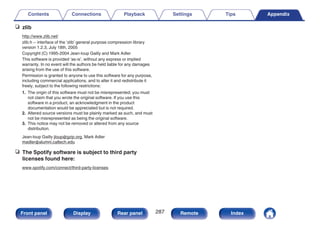 n zlib
http://www.zlib.net/
zlib.h -- interface of the ‘zlib’ general purpose compression library
version 1.2.3, July 18th, 2005
Copyright (C) 1995-2004 Jean-loup Gailly and Mark Adler
This software is provided ‘as-is’, without any express or implied
warranty. In no event will the authors be held liable for any damages
arising from the use of this software.
Permission is granted to anyone to use this software for any purpose,
including commercial applications, and to alter it and redistribute it
freely, subject to the following restrictions:
1. The origin of this software must not be misrepresented; you must
not claim that you wrote the original software. If you use this
software in a product, an acknowledgment in the product
documentation would be appreciated but is not required.
2. Altered source versions must be plainly marked as such, and must
not be misrepresented as being the original software.
3. This notice may not be removed or altered from any source
distribution.
Jean-loup Gailly jloup@gzip.org, Mark Adler
madler@alumni.caltech.edu
n The Spotify software is subject to third party
licenses found here:
www.spotify.com/connect/third-party-licenses
Contents Connections Playback Settings Tips Appendix
287
Front panel Display Rear panel Remote Index
 