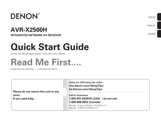 Lisez-moi en premier.... / Lea esto primero....
ENGLISH
FRANÇAIS
ESPAÑOL
AVR-X2500H
INTEGRATED NETWORK AV RECEIVER
Quick Start Guide
Read Me First....
Guide de démarrage rapide / Guía de inicio rápido
Please do not return this unit to the
store.
If you need help…
Check our AVR setup tips online
Usa.denon.com/SetupTips
Ca.Denon.com/SetupTips
Call for Assistance
1-855-MY.DENON (USA) 1-855-693-3666
1-800-668-0652 (Canada)
Monday – Friday 10:00AM to 10:00PM E.S.T
Saturday 12:00PM to 8:00PM E.S.T
 