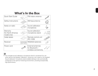 2
What’s In the Box
Quick Start Guide FM indoor antenna
Safety Instructions AM loop antenna
Notes on radio Sound calibration
microphone
Warranty
(for North America
model only)
Sound calibration
microphone stand
Cable labels Remote control unit
(RC-1228)
Receiver R03/AAA batteries
Power cord External antennas
for Bluetooth /
wireless connectivity
• The included sound calibration microphone stand is convenient for use
when performing Speaker Calibration. Using your own tripod or the supplied
Sound calibration microphone stand enables settings to be automatically
conﬁgured to the optimum listening environment, providing exceptionally
high performance.
 