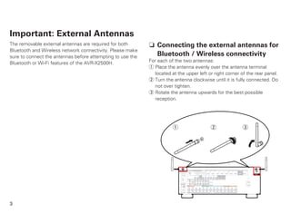 3
Important: External Antennas
The removable external antennas are required for both
Bluetooth and Wireless network connectivity. Please make
sure to connect the antennas before attempting to use the
Bluetooth or Wi-Fi features of the AVR-X2500H.
n Connecting the external antennas for
Bluetooth / Wireless connectivity
For each of the two antennas:
q Place the antenna evenly over the antenna terminal
located at the upper left or right corner of the rear panel.
w Turn the antenna clockwise until it is fully connected. Do
not over tighten.
e Rotate the antenna upwards for the best possible
reception.
q w e
 
