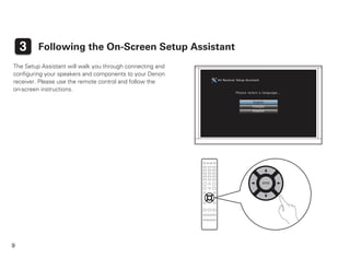9
3 Following the On-Screen Setup Assistant
The Setup Assistant will walk you through connecting and
conﬁguring your speakers and components to your Denon
receiver. Please use the remote control and follow the
on-screen instructions.
AV Receiver Setup Assistant
Please select a language...
Español
Français
English
 