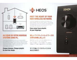 ~
-
• ~
-
[o o)
~
-
•
AU C(EUR DE VOTRE NOUVEAU
SYSTEME SANS FIL.
Vous venez de transformer votre home cinema existant
en un systeme HEOS multi-room sans fil. Profitez desormais
de tous vos titres preferes, dans toutes les pieces de chez
vous, atout moment. Et grace a!'application HEOS gratuite*
vous pouvez contr61er votre musique sans effort,
partout dans votre maison.
Chaque chanson. Chaque playlist.
Du bout des doigts.
MEET THE HEART OF YOUR
NEW WIRELESS NETWORK.
You've just upgraded your existing home theatre to a
HEOS wireless multi-room audio network-automatically.
Enjoy any song, in any room, anytime. And thanks to the
free HEOS app* you can control your favourite music
effortlessly, from anywhere in your home.
Every song. Every playlist.
At your fingertips.
ffi~(, '?'f~v.A·*':~i'?-?0)
titW.~f*~~*~J::?
i.V./J.tc.O)*-b. /75. - /.A'Tb.IJ H EOS~Jt--7-Jt---b. ·
;;t-:T-n'- ·;?:. ·y t- '7 -7 t;:: J 1J. tJ$ ~J *9 o
t-s~t;::J....~JO)E!B~, l-OC''tcO)'S~.¥t;::t,''l:t, 1!U.40)
I HEOST:1 1
) J ~f~ -:J TM*t;::~ L, ti' : t: IJ~C' ~ *9 o
~~~~~.~~~~7~~~~~~
®~t~~t~;t-z::
 