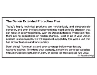 The Denon Extended Protection Plan
Today's highly technical products are mechanically and electronically
complex, and even the best equipment may need periodic attention that
can result in costly repair bills. With the Denon Extended Protection Plan,
there are no deductibles or hidden charges. Best of all, if your Denon
product is unrepairable, we will replace it, absolutely free with a unit that
has similar features and functionality.
Don't delay! You must extend your coverage before your factory
warranty expires. To extend your warranty, simply log on to our website:
http://servicecontracts.denon.com, or call us toll-free at (855) 720-0823.
(US Residents Only)
 