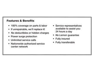 Features  Benefits
• 100°/o coverage on parts  labor
• If unrepairable, we'll replace it!
• No deductibles or hidden charges
• Power surge protection
• Unlimited service calls
• Nationwide authorized service
center network
• Service representatives
available to assist you
24 hours a day
• No Lemon guarantee
• Fully insured
• Fully transferable
 