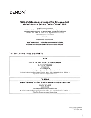 Congratulations on purchasing this Denon product!
We invite you to join the Denon Owner's Club.
Thank you for choosing Denon.
Be the first to know about upcoming Denon products and get exclusive
previews of new technologies. You will also receive members only offers from
our online store and be the first in line for all promotions and contests.
http://usa.denon.com/ownersclub
Join today!
Please register your product at,
USA Customers : http://usa.denon.com/register
Canada Customers : http://ca.denon.com/register
Denon Factory Service Information
USA
DENON FACTORY SERVICE by PANURGY OEM
701 Ford Road (South Dock)
Rockaway, NJ 07866-2053
(973) 625-4056
(973) 625-9489 Fax
http://www.panurgyoem.com/Denon/Denonrepair.html
To locate an authorized warranty service center within your area please visit our web site at
http://usa.denon.com/servicecenters
CANADA
DENON FACTORY SERVICE by MICROLANDTECHNICAL SERVICES
170 Alden Road, Unit 2
Markham, ON L3R4C1
(905) 940-1982
http://cl ientportal.microland.ca/rmastart.aspx
To locate an authorized warranty service center within your area please visit our web site at
http://ca.denon.com/servicecenters
WARRANTY DE COMMON
5431 10003 90AD
1
 