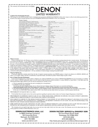 2
~·•tlt•·-~··•ll''·*·•tll·...··tlll:·'*··•ll·. .··•ll~·...··•ll•··...···~····...··tlll•·...·•tlll•·. .·•tlll•·....··tlll•·...·•tlll•·....·•tlll•·....·•tlll•·...·•tll••·....·•tlll•·*·•tlll•·...·••••••·...··•ll••·...·•tlll•·...·•tlll•·...··tlll•·...·•tlll•·....·••••••·....·•tlll•·...··~····...·•tll·...·•tllll·...·•tlll•·....·•tlll•·....·•tlll.
ITh '' woll '''''moly'ilidJ.S.A. DEN0 N® I
t •
t LengthofNon-TransferableWarranty LIMITED WARRANTY '
t This warranty on your DENON product which is distributed and warranted by DENON ELECTRONICS (USA), LLC remains in effect for the following periods from ,
 the date of the original consumer purchase from an AUTHORIZED DENON ELECTRONICS (USA), LLC DEALER. •
Product Category
NV Controller, NV Receiver, AM/FM Receiver AVC,AVR.DRA 2
IN-Command series ™ AV Receivers, Sound bar AVR-....CI, AVR-X..... DHT-S.... 3
DVD Receiver, DVD Home Theater System ADV. S 1
D/A Converter. Portable USB-DAC I Headphone Amplifier DA 2
Pre-Amplifier, Digital Pre-Amplifier, Power-Amplifier, Head Amplifier PRA, AVP, DAP, POA, HA 3
Tuner, Integrated Amplifier TU, PMA 3
Option Board ACD 3
Super Audio CD I CD Player, DVD Player. Blu-ray Disc Player DCD. DCM. DVD, DVM. DBP, DBT 1
CD Recorder CDRW 1
CD Receiver, Network CD Receiver, Network Receiver RCD, DRA-N 1
Network Audio Player DNP 2
System Audio, CD Receiver System D-F, D-M, S, D-T 1 YEARISI
Turntable I 1 I Autolift I Manual DP-L. DP-M 4
I 2 I Full Automatic DP-F, DP-USB 2
Speaker sc 5
Sub-woofer DSW 1
Microphone DM-S, DM-A 2
Bluetooth Speaker DSB 1
iPhone® I iPod® Docks ASD,DSD 1
Headphone AH 1
Front Surround Home Theater System DHT-FS 1
TV Speaker Base DHT~T**** 1
Video Processor DVP 3
Cartridge DL 90
Remote Controller RC 90
DAYS
Cables AK 90
Speaker stands ASF 90
iPod is a trademark of Apple Inc., registered in the U.S. and other countries
What is Covered
Except as specified below, this Warranty covers all defects in material and workmanship in this product occurring during the above warranty periods. The following are
not covered by the Warranty: (I) Any product which is not distributed in the U.S.A. by DENON ELECTRONICS (USA), LLC. (2) Any product which is not purchased in
the U.S.A. from an authorized DENON dealer. (Note: AUTHORIZED DENON DEALERS can be identified by DENON AUTHORIZED DEALER sticker displayed in
the stores. If you are uncertain as to whether a dealer is a DENON AUTHORIZED DEALER, please contact DENON as listed below). (3) Any product on which the serial
number has been defaced, modified or removed. (4) Damaged deterioration or malfunction resulting from: a) Accident, act of nature, abuse, misuse, neglect, unauthorized
product repair, opening of or modification or failure to follow instructions supplied with the product. b) Repair or attempted repair by anyone not authorized by DENON.
c) Any shipment of the product (claim must be presented to carrier). (5) Items subject to wear from normal usage (tape heads, cartridges, stylus, battery, etc.). (6)
Periodic check-ups which do not disclose any defect. (7) Use of the product outside the U.S.A. (8) Damaged magnetic tape or CD/DVD/BD discs. (9) Use in industrial,
commercial, and/or professional applications. (10) Any installation or removal charges resulting from product failure.
;
~~~~fu •
If during the applicable warranty period from the date of original consumer purchase your DENON product is found to be defective by DENON, DENON will ~
repair, or at its option, replace with new, reconditioned or equivalent model, such defective product without charge for parts or labor. ;
How to Obtain Warranty Performance •
If your unit ever needs service, it may be taken or shipped to any authorized DENON service station or DENON ELECTRONICS (if you are uncertain as to whether i
a service station is DENON authorized, please visit our website at http://usa.denon.cornlservicecenters or contact DENON as listed below.) In all other cases, the
following procedures apply whenever your unit must be transported for warranty service; i
a. You are responsible for transporting your unit or arranging for its transportation.
b. If shipment of your unit is required;
You must pay the initial shipping charges, but we will pay the return shipping charges if the repairs are covered by the Warranty.
c. WHEN RETURNING YOUR UNIT FOR WARRANTY SERVICE. A COPY OF THE ORIGINAL SALES SLIP MUST BE ATTACHED.
d. You should include the following: your name, address, daytime telephone number, model and serial number of the product and a description of the problem.
In the case of a CD/DVD/BD Player, please enclose ONE (l) disc that the unit has failed with for test reasons. It will be returned with the unit.
THIS WARRANTY IS VALID IN THE U.S.A. ONLY.
If your product does not require service, but you have questions regarding its operation, please contact our Customer Support Department as listed below.
THIS WARRANTY IS EXPRESSLY MADE IN LIEU OF ALL OTHER WARRANTIES, EXPRESSED OR IMPLIED, INCLUDING WITHOUT LIMITATION,
WARRANTIES OF MERCHANTABILITY AND FITNESS FOR A PARTICULAR PURPOSE.
OUR LIABILITY IS LIMITED TO THE REPAIR OR REPLACEMENT, AT OUR OPTION, OF ANY DEFECTIVE PRODUCT AND SHALL lN NO EVENT
INCLUDE INCIDENTAL OR CONSEQUENTIAL COMMERCIAL OR PROPERTY DAMAGES OF ANY KIND. WE ARE NOT RESPONSIBLE FOR
PRODUCTS LOST, STOLEN AND/OR DAMAGED DURING SHIPPING.
SOME STATES DO NOT ALLOW LIMITATIONS ON HOW LONG AN IMPLIED WARRANTY LASTS AND/OR DO NOT ALLOW THE EXCLUSION OF
INCIDENTAL OR CONSEQUENTIAL DAMAGES, SO THE ABOVE LIMITATIONS AND EXCLUSIONS MAY NOT APPLY TO YOU.
This warranty gives you specific legal rights, but you may also have other rights which vary from state to state. This Warranty may not be altered other than in a
writing signed by an officer of Denon Electronics USA, LLC.
;
i
DENON ELECTRONICS (USA), LLC
(a DM Holdings Company)
~
i
DENON FACTORY SERVICE by PANURGY OEM -
701 Ford Road (South Dock) i
100 Corporate Drive
Mahwah, NJ 07430-2041
(201) 762-6665
www.usa.denon.com
Rockaway, NJ 07866-2053 '
(973) 625-4056 =
(973) 625-9489 Fax 4
.
http://www.panurgyoem.com/Denon/Denonrepair.html 4
• •
·•tlll•·....··•ll•··....··•ll•··....·•tlll•·....···•'''·....·•tllh·...·•tll••·....·•tlll•·....·•tll•··...·•tllh·....·•••••··...·•tllll·....·•tlll•·...•tll•··. .·•dllo·. .·•lll·. .••••••••. .·•llll•·. .·•llll•·. .·•lil''·. .·••lll•·. .··•ll•··. .·•llll•·. .·•lllh·. .·•lll·. .·•lil''·. .·•llll•·. .·•llll•·. .·······-. .•••••••·. .·•1111•·. .·•1111•·'*
 