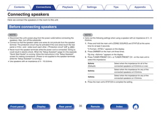 Connecting speakers
Here we connect the speakers in the room to this unit.
Before connecting speakers
NOTE
0 Disconnect this unit’s power plug from the power outlet before connecting the
speakers. Also, turn off the subwoofer.
0 Connect so that the speaker cable core wires do not protrude from the speaker
terminal. The protection circuit may be activated if the core wires touch the rear
panel or if the + and - sides touch each other. (“Protection circuit” (v p. 266))
0 Never touch the speaker terminals while the power cord is connected. Doing so
could result in electric shock. When the “Setup Assistant” (page 9 in the separate
“Quick Start Guide”) is running, follow the instructions in the “Setup Assistant”
screen for making connections. (Power is not supplied to the speaker terminals
while the “Setup Assistant” is running.)
0 Use speakers with an impedance of 4 – 16 Ω/ohms.
NOTE
0 Carry out the following settings when using a speaker with an impedance of 4 – 6
Ω/ohms.
1. Press and hold the main unit’s ZONE2 SOURCE and STATUS at the same
time for at least 3 seconds.
“V.Format:< NTSC>” appears on the display.
2. Press DIMMER on the main unit three times.
“Sp.Imp.:<8ohms>” appears on the display.
3. Press TUNER PRESET CH + or TUNER PRESET CH - on the main unit to
select the impedance.
8ohms
(Default):
Select when the impedance for all of the
connected speakers is 8 Ω/ohms or over.
6ohms:
Select when the impedance for any of the
connected speakers is 6 Ω/ohms.
4ohms:
Select when the impedance for any of the
connected speakers is 4 Ω/ohms.
4. Press the main unit’s STATUS to complete the setting.
Contents Connections Playback Settings Tips Appendix
35
Front panel Display Rear panel Remote Index
 