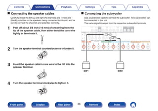 o Connecting the speaker cables
Carefully check the left (L) and right (R) channels and + (red) and –
(black) polarities on the speakers being connected to this unit, and be
sure to connect the channels and polarities correctly.
1 Peel off about 3/8 inch (10 mm) of sheathing from the
tip of the speaker cable, then either twist the core wire
tightly or terminate it.
.
2 Turn the speaker terminal counterclockwise to loosen it.
.
3 Insert the speaker cable’s core wire to the hilt into the
speaker terminal.
.
4 Turn the speaker terminal clockwise to tighten it.
.
o Connecting the subwoofer
Use a subwoofer cable to connect the subwoofer. Two subwoofers can
be connected to this unit.
The same signal is output from the respective subwoofer terminals.
.
SW1 SW2
Contents Connections Playback Settings Tips Appendix
36
Front panel Display Rear panel Remote Index
 