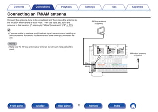 Connecting an FM/AM antenna
Connect the antenna, tune in to a broadcast and then move the antenna to
the location where there is least noise. Then use tape, etc. to fix the
antenna in this location. (“Listening to FM/AM broadcasts” (v p. 77))
0 If you are unable to receive a good broadcast signal, we recommend installing an
outdoor antenna. For details, inquire at the retail store where you purchased the
unit.
NOTE
0 Make sure the AM loop antenna lead terminals do not touch metal parts of the
panel.
.
w
q e
AM loop antenna
(supplied)
FM indoor antenna
(supplied)
Black
White
Contents Connections Playback Settings Tips Appendix
60
Front panel Display Rear panel Remote Index
 