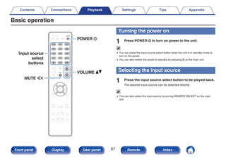 Basic operation
.
MUTE
POWER
VOLUME
X
df
:
Input source
select
buttons
Turning the power on
1 Press POWER X to turn on power to the unit.
0 You can press the input source select button when the unit is in standby mode to
turn on the power.
0 You can also switch the power to standby by pressing X on the main unit.
Selecting the input source
1 Press the input source select button to be played back.
The desired input source can be selected directly.
0 You can also select the input source by turning SOURCE SELECT on the main
unit.
Contents Connections Playback Settings Tips Appendix
67
Front panel Display Rear panel Remote Index
 