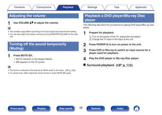 Adjusting the volume
1 Use VOLUME df to adjust the volume.
0 The variable range differs according to the input signal and channel level setting.
0 You can also adjust the master volume by turning MASTER VOLUME on the main
unit.
Turning off the sound temporarily
(Muting)
1 Press MUTE :.
0 MUTE indicator on the display flashes.
0 : appears on the TV screen.
0 The sound is reduced to the level set at “Mute Level” in the menu. (v p. 153)
0 To cancel mute, either adjust the sound volume or press MUTE : again.
Playback a DVD player/Blu-ray Disc
player
The following describes the procedure for playing DVD player/Blu-ray Disc
player.
1 Prepare for playback.
A Turn on the power of the TV, subwoofer and player.
B Change the TV input to the input of this unit.
2 Press POWER X to turn on power to the unit.
3 Press DVD or Blu-ray to switch an input source for a
player used for playback.
4 Play the DVD player or Blu-ray Disc player.
o Surround playback (v p. 112)
Contents Connections Playback Settings Tips Appendix
68
Front panel Display Rear panel Remote Index
 