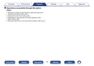 o Operations accessible through the option
menu
0 “Adjusting the volume of each channel to match the input source
(Channel Level Adjust)” (v p. 107)
0 “Adjusting the tone (Tone)” (v p. 108)
0 “Displaying your desired video during audio playback (Video
Select)” (v p. 109)
0 “Playing the same music in all zones (All Zone Stereo)” (v p. 111)
Contents Connections Playback Settings Tips Appendix
72
Front panel Display Rear panel Remote Index
 