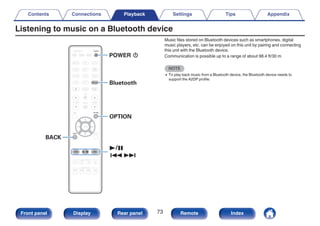 Listening to music on a Bluetooth device
.
1/3
8 9
OPTION
Bluetooth
BACK
POWER X
Music files stored on Bluetooth devices such as smartphones, digital
music players, etc. can be enjoyed on this unit by pairing and connecting
this unit with the Bluetooth device.
Communication is possible up to a range of about 98.4 ft/30 m.
NOTE
0 To play back music from a Bluetooth device, the Bluetooth device needs to
support the A2DP profile.
Contents Connections Playback Settings Tips Appendix
73
Front panel Display Rear panel Remote Index
 