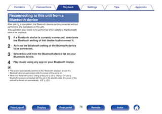 Reconnecting to this unit from a
Bluetooth device
After pairing is completed, the Bluetooth device can be connected without
performing any operations on this unit.
This operation also needs to be performed when switching the Bluetooth
device for playback.
1 If a Bluetooth device is currently connected, deactivate
the Bluetooth setting of that device to disconnect it.
2 Activate the Bluetooth setting of the Bluetooth device
to be connected.
3 Select this unit from the Bluetooth device list on your
Bluetooth device.
4 Play music using any app on your Bluetooth device.
0 The screen automatically switches to the “Bluetooth” playback screen if a
Bluetooth device is connected while the power of this unit is on.
0 When the “Network Control” setting of this unit is set to “Always On” and a
Bluetooth device is connected with the unit in the standby state, the power of the
unit will be turned on automatically. (v p. 201)
Contents Connections Playback Settings Tips Appendix
76
Front panel Display Rear panel Remote Index
 