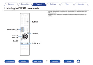 Listening to FM/AM broadcasts
.
TUNER
uio p
ENTER
CH/PAGE df
BACK
TUNE +, –
OPTION
You can use the built-in tuner of this unit to listen to FM broadcasts and
AM broadcasts.
Make sure the FM antenna and AM loop antenna are connected to this
unit first.
Contents Connections Playback Settings Tips Appendix
77
Front panel Display Rear panel Remote Index
 