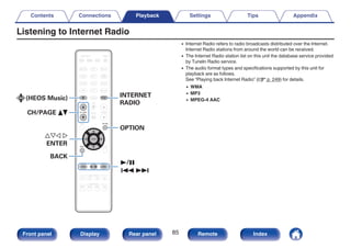 Listening to Internet Radio
.
uio p
ENTER
CH/PAGE df
BACK
OPTION
INTERNET
RADIO
(HEOS Music)
1/3
8 9
0 Internet Radio refers to radio broadcasts distributed over the Internet.
Internet Radio stations from around the world can be received.
0 The Internet Radio station list on this unit the database service provided
by TuneIn Radio service.
0 The audio format types and specifications supported by this unit for
playback are as follows.
See “Playing back Internet Radio” (v p. 249) for details.
0 WMA
0 MP3
0 MPEG-4 AAC
Contents Connections Playback Settings Tips Appendix
85
Front panel Display Rear panel Remote Index
 