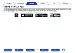 Getting the HEOS App
You can use many online music streaming services from the HEOS App. Depending upon your geographical location, there are several options to choose
from. For more information about which services are available in your area please visit http://www.HEOSbyDenon.com
Download the HEOS App for iOS or Android by searching App Store, Google Play store or Amazon Appstore for “HEOS”.
.
Contents Connections Playback Settings Tips Appendix
91
Front panel Display Rear panel Remote Index
 