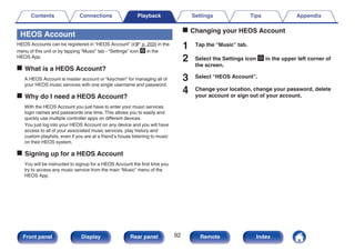 HEOS Account
HEOS Accounts can be registered in “HEOS Account” (v p. 203) in the
menu of this unit or by tapping “Music” tab - “Settings” icon a in the
HEOS App.
o What is a HEOS Account?
A HEOS Account is master account or “keychain” for managing all of
your HEOS music services with one single username and password.
o Why do I need a HEOS Account?
With the HEOS Account you just have to enter your music services
login names and passwords one time. This allows you to easily and
quickly use multiple controller apps on different devices.
You just log into your HEOS Account on any device and you will have
access to all of your associated music services, play history and
custom playlists, even if you are at a friend’s house listening to music
on their HEOS system.
o Signing up for a HEOS Account
You will be instructed to signup for a HEOS Account the first time you
try to access any music service from the main “Music” menu of the
HEOS App.
o Changing your HEOS Account
1 Tap the “Music” tab.
2 Select the Settings icon a in the upper left corner of
the screen.
3 Select “HEOS Account”.
4 Change your location, change your password, delete
your account or sign out of your account.
Contents Connections Playback Settings Tips Appendix
92
Front panel Display Rear panel Remote Index
 