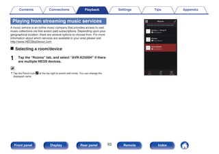 Playing from streaming music services
A music service is an online music company that provides access to vast
music collections via free and/or paid subscriptions. Depending upon your
geographical location, there are several options to choose from. For more
information about which services are available in your area please visit
http://www.HEOSbyDenon.com
o Selecting a room/device
1 Tap the “Rooms” tab, and select “AVR-X2500H” if there
are multiple HEOS devices.
0 Tap the Pencil icon e at the top right to switch edit mode. You can change the
displayed name.
.
Rooms
Drag one room into another to group them
Rooms
Now Playing
Music
Song Name 3
AVR-X2500H
Song Name 1
Dining L + Dining R
Song Name 2
Kitchen
Contents Connections Playback Settings Tips Appendix
93
Front panel Display Rear panel Remote Index
 