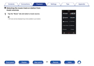 o Selecting the music track or station from
music sources
1 Tap the “Music” tab and select a music source.
0 All music services displayed may not be available in your location.
.
Now Playing
Music
Rooms
This Phone
Music
Music Servers USB Music
Playlists History
Contents Connections Playback Settings Tips Appendix
94
Front panel Display Rear panel Remote Index
 