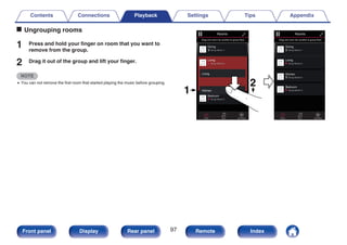 o Ungrouping rooms
1 Press and hold your finger on room that you want to
remove from the group.
2 Drag it out of the group and lift your finger.
NOTE
0 You can not remove the first room that started playing the music before grouping.
.
2
1
Song Name 3
Song Name 2
Song Name 1
Bedroom
Dining
Living
Kitchen
Drag one room into another to group them
Rooms
Song Name 4
Song Name 3
Song Name 2
Song Name 1
Bedroom
Dining
Living
Kitchen
Drag one room into another to group them
Rooms
Living
Now Playing
Music
Rooms
Now Playing
Music
Rooms
Contents Connections Playback Settings Tips Appendix
97
Front panel Display Rear panel Remote Index
 