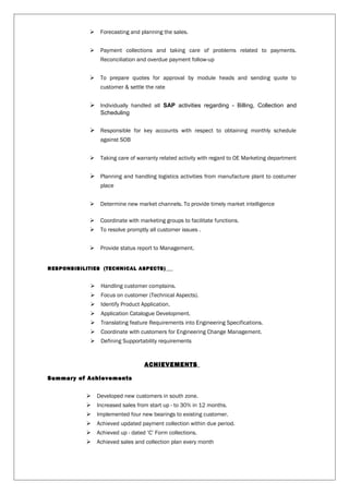  Forecasting and planning the sales.
 Payment collections and taking care of problems related to payments.
Reconciliation and overdue payment follow-up
 To prepare quotes for approval by module heads and sending quote to
customer & settle the rate
 Individually handled all SAP activities regarding - Billing, Collection and
Scheduling
 Responsible for key accounts with respect to obtaining monthly schedule
against SOB
 Taking care of warranty related activity with regard to OE Marketing department
 Planning and handling logistics activities from manufacture plant to costumer
place
 Determine new market channels. To provide timely market intelligence
 Coordinate with marketing groups to facilitate functions.
 To resolve promptly all customer issues .
 Provide status report to Management.
RESPONSIBILITIES (TECHNICAL ASPECTS)
 Handling customer complains.
 Focus on customer (Technical Aspects).
 Identify Product Application.
 Application Catalogue Development.
 Translating feature Requirements into Engineering Specifications.
 Coordinate with customers for Engineering Change Management.
 Defining Supportability requirements
ACHIEVEMENTS
Summary of Achievements
 Developed new customers in south zone.
 Increased sales from start up - to 30% in 12 months.
 Implemented four new bearings to existing customer.
 Achieved updated payment collection within due period.
 Achieved up - dated ‘C’ Form collections.
 Achieved sales and collection plan every month
 