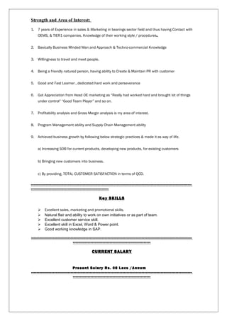 Strength and Area of Interest:
1. 7 years of Experience in sales & Marketing in bearings sector field and thus having Contact with
OEMS, & TIER1 companies. Knowledge of their working style / procedures.
2. Basically Business Minded Man and Approach & Techno-commercial Knowledge
3. Willingness to travel and meet people.
4. Being a friendly natured person, having ability to Create & Maintain PR with customer
5. Good and Fast Learner , dedicated hard work and perseverance
6. Got Appreciation from Head OE marketing as “Really had worked hard and brought lot of things
under control” “Good Team Player” and so on.
7. Profitability analysis and Gross Margin analysis is my area of interest.
8. Program Management ability and Supply Chain Management ability
9. Achieved business growth by following below strategic practices & made it as way of life.
a) Increasing SOB for current products, developing new products, for existing customers
b) Bringing new customers into business.
c) By providing, TOTAL CUSTOMER SATISFACTION in terms of QCD.
----------------------------------------------------------------------------------------------------------------------
---------------------------------------------------------
Key SKILLS
 Excellent sales, marketing and promotional skills.
 Natural flair and ability to work on own initiatives or as part of team.
 Excellent customer service skill.
 Excellent skill in Excel, Word & Power point.
 Good working knowledge in SAP.
----------------------------------------------------------------------------------------------------------------------
---------------------------------------------------------
CURRENT SALARY
Present Salary Rs. 08 Lacs /Annum
----------------------------------------------------------------------------------------------------------------------
---------------------------------------------------------
 