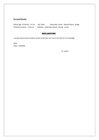 Personal Details:
DOB & Age: 10.04.84 / 31 Yrs. Sex: Male Nationality: Indian Marital Status: Single
Preferred Location – Chennai Hobbies –Listening to Music, driving , cricket
DECLARATION
I hereby declare that the above written particulars are true to the best of my knowledge.
Date:
Place: CHENNAI
(N. prabu)
 