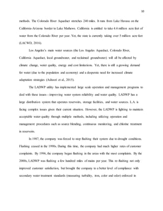 10
methods. The Colorado River Aqueduct stretches 240 miles. It runs from Lake Havasu on the
California-Arizona border to Lake Mathews. California is entitled to take 4.4 million acre feet of
water from the Colorado River per year. Yet, the state is currently taking over 5 million acre feet
(LACWD, 2016).
Los Angeles’s main water sources (the Los Angeles Aqueduct, Colorado River,
California Aqueduct, local groundwater, and reclaimed groundwater) will all be affected by
climate change, water quality, energy and cost limitations. Yet, there is still a growing demand
for water (due to the population and economy) and a desperate need for increased climate
adaptation strategies (Ashoori et al., 2015).
The LADWP utility has implemented large scale operation and management programs to
deal with these issues—improving water system reliability and water quality. LADWP has a
large distribution system that operates reservoirs, storage facilities, and water sources. L.A. is
facing complex issues given their current situation. However, the LADWP is fighting to maintain
acceptable water quality through multiple methods, including utilizing operation and
management procedures such as source blending, continuous monitoring, and chlorine treatment
in reservoirs.
In 1987, the company was forced to stop flushing their system due to drought conditions.
Flushing ceased in the 1990s. During this time, the company had much higher rates of customer
complaints. By 1996, the company began flushing in the areas with the most complaints. By the
2000s, LADWP was flushing a few hundred miles of mains per year. This re-flushing not only
improved customer satisfaction, but brought the company to a better level of compliance with
secondary water treatment standards (measuring turbidity, iron, color and odor) enforced in
 