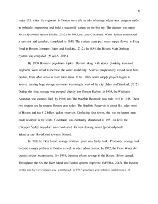 6
major U.S. cities, the engineers in Boston were able to take advantage of previous progress made
in hydraulic engineering and build a successful system on the first try. The decision was made
for a city-owned system (Smith, 2013). In 1845, the Lake Cochituate Water System constructed
a reservoir and aqueduct, completed in 1848. This system municipal water supply flowed to Frog
Pond in Boston Common (Islam and Susskind, 2012). In 1884, the Boston Main Drainage
System was completed (MWRA, 2015).
By 1900, Boston’s population tripled. Demand along with indoor plumbing increased.
Engineers were forced to increase the water availability. Sources progressively moved west from
Boston, from urban areas to more rural areas. In the 1900s, water supply projects began to
involve creating huge storage reservoirs increasingly west of the city (Islam and Susskind, 2012).
During this time, sewage was pumped directly into Boston Harbor. In 1905, the Wachusett
Aqueduct was created (filled by 1908) and The Quabbin Reservoir was built 1936 to 1946. These
two sources are the sources Boston uses today. The Quabbin Reservoir is about fifty miles west
of Boston and is a 412 billion gallon reservoir. Displacing four towns, this was the largest man-
made reservoir in the world. Cochituate was eventually abandoned in 1951. In 1950, the
Chicopee Valley Aqueduct was constructed for west-flowing water (previously-built
infrastructure flowed east towards Boston).
In 1968, the Deer Island sewage treatment plant was finally built. Previously, sewage had
become a major problem in Boston as well as other urban centers. In 1972, the Clean Water Act
created stricter requirements. By 1991, dumping of raw sewage in the Boston Harbor ceased.
Throughout the 90s, the Deer Island and Boston systems improved (MWRA, 2015). The Boston
Water and Sewer Commission, established in 1977, practices preventative maintenance of
 
