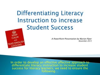 In order to develop an effective affective approach to
differentiate literacy instruction to increase student
success for literacy learners, we need to ensure the
following…
A PowerPoint Presentation by Marion Piper
November 2015
 