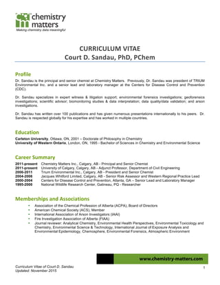 Curriculum Vitae of Court D. Sandau
Updated: November 2015
1
Making chemistry data meaningful
CURRICULUM	
  VITAE	
  
Court	
  D.	
  Sandau,	
  PhD,	
  PChem	
  
Profile	
  
Dr. Sandau is the principal and senior chemist at Chemistry Matters. Previously, Dr. Sandau was president of TRIUM
Environmental Inc. and a senior lead and laboratory manager at the Centers for Disease Control and Prevention
(CDC).
Dr. Sandau specializes in expert witness & litigation support; environmental forensics investigations; geoforensics
investigations; scientific advisor; biomonitoring studies & data interpretation; data quality/data validation; and arson
investigations.
Dr. Sandau has written over 100 publications and has given numerous presentations internationally to his peers. Dr.
Sandau is respected globally for his expertise and has worked in multiple countries.
Education	
  	
   	
  
Carleton University, Ottawa, ON, 2001 – Doctorate of Philosophy in Chemistry
University of Western Ontario, London, ON, 1995 - Bachelor of Sciences in Chemistry and Environmental Science
Career	
  Summary	
   	
   	
  
2011-present Chemistry Matters Inc., Calgary, AB - Principal and Senior Chemist
2011-present University of Calgary, Calgary, AB - Adjunct Professor, Department of Civil Engineering
2006-2011 Trium Environmental Inc., Calgary, AB - President and Senior Chemist
2004-2006 Jacques Whitford Limited, Calgary, AB - Senior Risk Assessor and Western Regional Practice Lead
2000-2004 Centers for Disease Control and Prevention, Atlanta, GA – Senior Lead and Laboratory Manager
1995-2000 National Wildlife Research Center, Gatineau, PQ - Researcher
Memberships	
  and	
  Associations	
  
• Association of the Chemical Profession of Alberta (ACPA), Board of Directors
• American Chemical Society (ACS), Member
• International Association of Arson Investigators (IAAI)
• Fire Investigation Association of Alberta (FIAA)
• Journal reviewer: Analytical Chemistry, Environmental Health Perspectives, Environmental Toxicology and
Chemistry, Environmental Science & Technology, International Journal of Exposure Analysis and
Environmental Epidemiology, Chemosphere, Environmental Forensics, Atmospheric Environment
 
