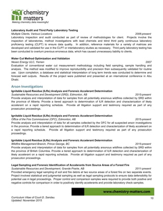 Curriculum Vitae of Court D. Sandau
Updated: November 2015
10
Making chemistry data meaningful
Laboratory Audit and Third Party Laboratory Testing
Multiple Clients, Various Locations 2006-present
Laboratory inspection and audit conducted as part of review of methodologies for client. Projects involve the
inspection of laboratories, method investigations with lead chemists and blind third party continuous laboratory
proficiency testing (CLPT) to ensure data quality. In addition, reference materials for a variety of matrices are
developed and validated for use in the CLPT or interlaboratory studies as necessary. Third party laboratory testing has
been conducted to overturn previous erroneous data, which has caused unnecessary liability to clients.
Water Cut Method Optimization and Validation
Nexen Energy ULC, Yemen 2007
Evaluation of conventional water cut measurement methodology including field sampling, sample handling and
analysis. The method was modified to improve reproducibility and precision then subsequently validated for routine
use. Upon completion, a database and statistical interpretation of long term trends was conducted to determine and
forecast well outputs. Results of the project were published and presented at an international conference in Abu
Dhabi.
Arson	
  Investigations	
  
Ignitable Liquid Residue (ILRs) Analysis and Forensic Accelerant Determination
Sustainable Resources and Development (SRD), Edmonton, AB 2015-present
Provide analysis and interpretation of data for samples from all potentially arsonous wildfires collected by SRD within
the province of Alberta. Provide a tiered approach to determination of ILR detection and characterization of likely
accelerant on a rapid reporting schedule. Provide all litigation support and testimony required as part of any
prosecution proceedings.
Ignitable Liquid Residue (ILRs) Analysis and Forensic Accelerant Determination
Office of the Fire Commissioner (OFC), Edmonton, AB 2015-present
Provide analysis and interpretation of data for all samples collected by the OFC for all suspected arson investigations
in the province. Provide a tiered approach to determination of ILR detection and characterization of likely accelerant on
a rapid reporting schedule. Provide all litigation support and testimony required as part of any prosecution
proceedings.
Ignitable Liquid Residue (ILRs) Analysis and Forensic Accelerant Determination
Wildfire Management Branch, Prince George, BC 2015-present
Provide analysis and interpretation of data for samples from all potentially arsonous wildfires collected by SRD within
the province of British Columbia. Provide a tiered approach to determination of ILR detection and characterization of
likely accelerant on a rapid reporting schedule. Provide all litigation support and testimony required as part of any
prosecution proceedings.
Legal Sampling and Forensic Identification of Accelerants from Source Areas of a Forest Fire
Sustainable Resources and Development, Grande Prairie, AB 2011-present
Provided emergency legal sampling of soil and fire debris at two source areas of a forest fire on two separate events.
Project involved statistical and judgmental sampling as well as legal sampling protocols to ensure data defensibility for
potential use in legal proceedings. Proper control and comparison samples were required to provide both positive and
negative controls for comparison in order to positively identify accelerants and provide laboratory check samples.
 