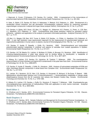 Curriculum Vitae of Court D. Sandau
Updated: November 2015
12
Making chemistry data meaningful
J. Maervoet, A. Covaci, P.Schepens, C.D. Sandau, R.J. Letcher. 2004. A reassessment of the nomenclature of
polychlorinated biphenyl (PCB) metabolites. Environmental Health Perspectives Vol. 112, No. 3, p. 291-294.
K. Saito, A. Sjödin, C.D. Sandau, M. Davis, H. Nakazawa, Y. Matsuki, D.G. Patterson, Jr. 2004. Development of a
accelerated solvent extraction and gel permeation chromatography analytical method for measuring persistent
organohalogen compounds in adipose and organ tissue analysis method. Chemosphere Vol. 57, No. 5, p.373-81.
C.D. Sandau, A. Sjödin, M.D. Davis, J.R. Barr, V.L. Maggio, A.L. Waterman, K.E. Preston, J.L. Preau, Jr., D.B. Barr,
L.L. Needham, D.G. Patterson, Jr. 2003. Comprehensive solid phase extraction method for persistent organic
pollutants – validation and application to the analysis of persistent chlorinated pesticides. Analytical Chemistry Vol. 75,
No. 1, p. 71-77.
J.R. Barr, V.L. Maggio, D.B. Barr, W.E. Turner, A. Sjödin, C,D. Sandau, J.L. Pirkle, L.L. Needham, D.G. Patterson, Jr.
2003. A new high resolution mass spectrometric approach for the measurement of polychlorinated biphenyls and
organochlorine pesticides in human serum or plasma. Journal of Chromatography B Vol. 794, No. 1, p. 137-148.
C.D. Sandau, P. Ayotte, É. Dewailly, J. Duffe, R.J. Norstrom. 2002. Pentachlorophenol and hydroxylated
polychlorinated biphenyl metabolites in umbilical cord plasma of neonates from coastal populations in Québec.
Environmental Health Perspectives Vol. 110, No. 4, p. 411-417.
C.D. Sandau, I.A.T.M. Meerts, R.J. Letcher, A. McAlees, B. Chittim, A. Brouwer, R.J. Norstrom. 2000. Identification of
4-hydroxy-heptachlorostyrene in polar bear plasma and its binding affinity to transthyretin: a metabolite of
octachlorostyrene? Environmental Science & Technology Vol. 34, No. 18, p. 3871-3877.
K. Wiberg, R.J. Letcher, C.D. Sandau, R.J. Norstrom, M. Tysklind, T. Bidleman. 2000. The enantioselective
bioaccumulation of chiral chlordane and alpha-HCH contaminants in the polar bear food chain. Environmental Science
& Technology Vol. 34, No. 13, p. 2668-2674.
C.D. Sandau, P. Ayotte, É. Dewailly, J. Duffe, R.J. Norstrom. 2000. Analysis of hydroxylated metabolites of PCBs and
other chlorinated phenolic compounds in whole blood from Canadian Inuit. Environmental Health Perspectives Vol.
108, No. 7, p. 611-616.
R.J. Letcher, R.J. Norstrom, D.C.G. Muir, C.D. Sandau, K. Koczanski, R. Michaud, S. De Guise, P. Beland. 1999.
Methylsulfone polychlorinated biphenyl and 2,2-bis(chlorophenyl)-1, 1 dichloroethylene metabolites in beluga whale
(Delphinapterus leusus) from the St. Lawrence river estuary and Western Hudson Bay, Canada. Environmental
Toxicology and Chemistry Vol. 19, No. 5, p. 1378-1388.
K. Wiberg, R.J. Letcher, C.D. Sandau, J. Duffe, R.J. Norstrom, P. Haglund, T. Bidleman. 1998. Enantioselective gas
chromatography/mass spectrometry of methylsulfonyl PCBs with application to arctic marine mammals. Analytical
Chemistry Vol. 70, No. 18, p. 3845-3852.
Book	
  Editor:	
  1	
  
G. O’Sullivan and C. Sandau. 2013. Environmental Forensics for Persistent Organic Pollutants, 141-162. Elsevier,
Amsterdam, The Netherlands (ISBN:978-0-444-59424-2).
Book	
  Chapters:	
  3	
  
P. Ricards and C. Sandau. 2013. Sample Collection and Management for Environmental Forensic Investigations. In.
G. O’Sullivan and C. Sandau (Eds.) Environmental Forensics for Persistent Organic Pollutants, 141-162. Elsevier,
Amsterdam, The Netherlands (ISBN:978-0-444-59424-2).
 