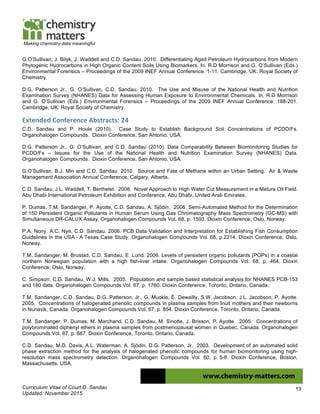 Curriculum Vitae of Court D. Sandau
Updated: November 2015
13
Making chemistry data meaningful
G.O’Sullivan, J. Bilyk, J. Waddell and C.D. Sandau. 2010. Differentiating Aged Petroleum Hydrocarbons from Modern
Phytogenic Hydrocarbons in High Organic Content Soils Using Biomarkers. In. R.D Morrison and G. O’Sullivan (Eds.)
Environmental Forensics – Proceedings of the 2009 INEF Annual Conference. 1-11. Cambridge, UK: Royal Society of
Chemistry.
D.G. Patterson Jr., G. O’Sullivan, C.D. Sandau. 2010. The Use and Misuse of the National Health and Nutrition
Examination Survey (NHANES) Data for Assessing Human Exposure to Environmental Chemicals. In. R.D Morrison
and G. O’Sullivan (Eds.) Environmental Forensics – Proceedings of the 2009 INEF Annual Conference. 188-201.
Cambridge, UK: Royal Society of Chemistry.
Extended	
  Conference	
  Abstracts:	
  24	
  
C.D. Sandau and P. Houle (2010). Case Study to Establish Background Soil Concentrations of PCDD/Fs.
Organohalogen Compounds. Dioxin Conference, San Antonio, USA.
D.G. Patterson Jr., G. O’Sullivan, and C.D. Sandau (2010). Data Comparability Between Biomonitoring Studies for
PCDD/Fs – Issues for the Use of the National Health and Nutrition Examination Survey (NHANES) Data.
Organohalogen Compounds. Dioxin Conference, San Antonio, USA.
G.O’Sullivan, B.J. Min and C.D. Sandau. 2010. Source and Fate of Methane within an Urban Setting. Air & Waste
Management Association Annual Conference, Calgary, Alberta.
C.D. Sandau, J.L. Waddell, T. Berthelet. 2008. Novel Approach to High Water Cut Measurement in a Mature Oil Field.
Abu Dhabi International Petroleum Exhibition and Conference, Abu Dhabi, United Arab Emirates.
P. Dumas, T.M. Sandanger, P. Ayotte, C.D. Sandau, A. Sjödin. 2006. Semi-Automated Method for the Determination
of 150 Persistent Organic Pollutants in Human Serum Using Gas Chromatography Mass Spectrometry (GC-MS) with
Simultaneous DR-CALUX Assay. Organohalogen Compounds Vol. 68, p. 1593. Dioxin Conference, Oslo, Norway.
P.A. Nony, A.C. Nye, C.D. Sandau. 2006. PCB Data Validation and Interpretation for Establishing Fish Consumption
Guidelines in the USA - A Texas Case Study. Organohalogen Compounds Vol. 68, p.2214. Dioxin Conference, Oslo,
Norway.
T.M. Sandanger, M. Brustad, C.D. Sandau, E. Lund. 2006. Levels of persistent organic pollutants (POPs) in a coastal
northern Norwegian population with a high fish-liver intake. Organohalogen Compounds Vol. 68, p. 464. Dioxin
Conference, Oslo, Norway.
C. Simpson, C.D. Sandau, W.J. Mills. 2005. Population and sample based statistical analysis for NHANES PCB-153
and 180 data. Organohalogen Compounds Vol. 67, p. 1760. Dioxin Conference, Toronto, Ontario, Canada.
T.M. Sandanger, C.D. Sandau, D.G. Patterson, Jr., G. Muckle, É. Dewailly, S.W. Jacobson, J.L. Jacobson, P. Ayotte.
2005. Concentrations of halogenated phenolic compounds in plasma samples from Inuit mothers and their newborns
in Nunavik, Canada. Organohalogen Compounds Vol. 67, p. 854. Dioxin Conference, Toronto, Ontario, Canada.
T.M. Sandanger, P. Dumas, M. Marchand, C.D. Sandau, M. Sinotte, J. Brisson, P. Ayotte. 2005. Concentrations of
polybrominated diphenyl ethers in plasma samples from postmenopausal women in Quebec, Canada. Organohalogen
Compounds Vol. 67, p. 667. Dioxin Conference, Toronto, Ontario, Canada.
C.D. Sandau, M.D. Davis, A.L. Waterman, A. Sjödin, D.G. Patterson, Jr. 2003. Development of an automated solid
phase extraction method for the analysis of halogenated phenolic compounds for human biomonitoring using high-
resolution mass spectrometry detection. Organohalogen Compounds Vol. 60, p. 5-8. Dioxin Conference, Boston,
Massachusetts, USA.
 