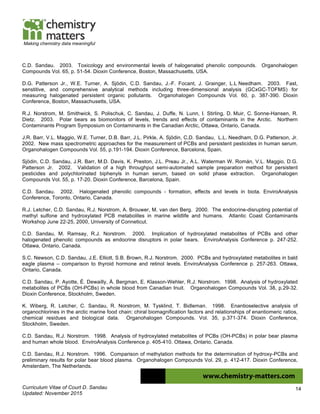 Curriculum Vitae of Court D. Sandau
Updated: November 2015
14
Making chemistry data meaningful
C.D. Sandau. 2003. Toxicology and environmental levels of halogenated phenolic compounds. Organohalogen
Compounds Vol. 65, p. 51-54. Dioxin Conference, Boston, Massachusetts, USA.
D.G. Patterson Jr., W.E. Turner, A. Sjödin, C.D. Sandau, J.-F. Focant, J. Grainger, L.L Needham. 2003. Fast,
senstitive, and comprehensive analytical methods including three-dimensional analysis (GCxGC-TOFMS) for
measuring halogenated persistent organic pollutants. Organohalogen Compounds Vol. 60, p. 387-390. Dioxin
Conference, Boston, Massachusetts, USA.
R.J. Norstrom, M. Smithwick, S. Polischuk, C. Sandau, J. Duffe, N. Lunn, I. Stirling, D. Muir, C. Sonne-Hansen, R.
Dietz. 2003. Polar bears as biomonitors of levels, trends and effects of contaminants in the Arctic. Northern
Contaminants Program Symposium on Contaminants in the Canadian Arctic, Ottawa, Ontario, Canada.
J.R. Barr, V.L. Maggio, W.E. Turner, D.B. Barr, J.L. Pirkle, A. Sjödin, C,D. Sandau, L.L. Needham, D.G. Patterson, Jr.
2002. New mass spectrometric approaches for the measurement of PCBs and persistent pesticides in human serum.
Organohalogen Compounds Vol. 55, p.191-194. Dioxin Conference, Barcelona, Spain.
Sjödin, C.D. Sandau, J.R. Barr, M.D. Davis, K. Preston, J.L. Preau Jr., A.L. Waterman W. Román, V.L. Maggio, D.G.
Patterson Jr. 2002. Validation of a high throughput semi-automated sample preparation method for persistent
pesticides and polychlorinated biphenyls in human serum, based on solid phase extraction. Organohalogen
Compounds Vol. 55, p. 17-20. Dioxin Conference, Barcelona, Spain.
C.D. Sandau. 2002. Halogenated phenolic compounds - formation, effects and levels in biota. EnviroAnalysis
Conference, Toronto, Ontario, Canada.
R.J. Letcher, C.D. Sandau, R.J. Norstrom, A. Brouwer, M. van den Berg. 2000. The endocrine-disrupting potential of
methyl sulfone and hydroxylated PCB metabolites in marine wildlife and humans. Atlantic Coast Contaminants
Workshop June 22-25, 2000, University of Conneticut.
C.D. Sandau, M. Ramsay, R.J. Norstrom. 2000. Implication of hydroxylated metabolites of PCBs and other
halogenated phenolic compounds as endocrine disruptors in polar bears. EnviroAnalysis Conference p. 247-252.
Ottawa, Ontario, Canada.
S.C. Newson, C.D. Sandau, J.E. Elliott, S.B. Brown, R.J. Norstrom. 2000. PCBs and hydroxylated metabolites in bald
eagle plasma – comparison to thyroid hormone and retinol levels. EnviroAnalysis Conference p. 257-263. Ottawa,
Ontario, Canada.
C.D. Sandau, P. Ayotte, É. Dewailly, Å. Bergman, E. Klasson-Wehler, R.J. Norstrom. 1998. Analysis of hydroxylated
metabolites of PCBs (OH-PCBs) in whole blood from Canadian Inuit. Organohalogen Compounds Vol. 38, p.29-32.
Dioxin Conference, Stockholm, Sweden.
K. Wiberg, R. Letcher, C. Sandau, R. Norstrom, M. Tysklind, T. Bidleman. 1998. Enantioselective analysis of
organochlorines in the arctic marine food chain: chiral biomagnification factors and relationships of enantiomeric ratios,
chemical residues and biological data. Organohalogen Compounds. Vol. 35, p.371-374. Dioxin Conference,
Stockholm, Sweden.
C.D. Sandau, R.J. Norstrom. 1998. Analysis of hydroxylated metabolites of PCBs (OH-PCBs) in polar bear plasma
and human whole blood. EnviroAnalysis Conference p. 405-410. Ottawa, Ontario, Canada.
C.D. Sandau, R.J. Norstrom. 1996. Comparison of methylation methods for the determination of hydroxy-PCBs and
preliminary results for polar bear blood plasma. Organohalogen Compounds Vol. 29, p. 412-417. Dioxin Conference,
Amsterdam, The Netherlands.
 