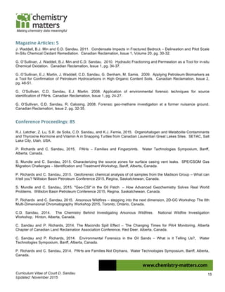 Curriculum Vitae of Court D. Sandau
Updated: November 2015
15
Making chemistry data meaningful
Magazine	
  Articles:	
  5	
  
J. Waddell, B.J. Min and C.D. Sandau. 2011. Condensate Impacts in Fractured Bedrock – Delineation and Pilot Scale
In-Situ Chemical Oxidant Remediation. Canadian Reclamation, Issue 1, Volume 20, pg. 30-32.
G. O’Sullivan, J. Waddell, B.J. Min and C.D. Sandau. 2010. Hydraulic Fractioning and Permeation as a Tool for in-situ
Chemical Oxidation. Canadian Reclamation, Issue 1, pg. 34-37.
G. O’Sullivan, E.J. Martin, J. Waddell, C.D. Sandau, G. Denham, M. Samis. 2009. Applying Petroleum Biomarkers as
a Tool for Confirmation of Petroleum Hydrocarbons in High Organic Content Soils. Canadian Reclamation, Issue 2,
pg. 48-51.
G. O’Sullivan, C.D. Sandau, E.J. Martin. 2008. Application of environmental forensic techniques for source
identification of PAHs. Canadian Reclamation, Issue 1, pg. 24-27.
G. O’Sullivan, C.D. Sandau, R. Calosing. 2008. Forensic geo-methane investigation at a former nuisance ground.
Canadian Reclamation, Issue 2, pg. 32-35.
Conference	
  Proceedings:	
  85	
  
R.J. Letcher, Z. Lu, S.R. de Solla, C.D. Sandau, and K.J. Fernie, 2015. Organohalogen and Metabolite Contaminants
and Thyroxine Hormone and Vitamin A in Snapping Turtles from Canadian Laurentian Great Lakes Sites. SETAC, Salt
Lake City, Utah, USA.
P. Richards and C. Sandau, 2015. PAHs – Families and Fingerprints. Water Technologies Symposium, Banff,
Alberta, Canada.
S. Mundle and C. Sandau, 2015. Characterizing the source zones for surface casing vent leaks. SPE/CSGM Gas
Migration Challenges – Identification and Treatment Workshop, Banff, Alberta, Canada.
P. Richards and C. Sandau, 2015. Geoforensic chemical analysis of oil samples from the Madison Group – What can
it tell you? Williston Basin Petroleum Conference 2015, Regina, Saskatchewan, Canada.
S. Mundle and C. Sandau, 2015. "Geo-CSI" in the Oil Patch – How Advanced Geochemistry Solves Real World
Problems. Williston Basin Petroleum Conference 2015, Regina, Saskatchewan, Canada.
P. Richards and C. Sandau, 2015. Arsonous Wildfires – stepping into the next dimension, 2D-GC Workshop The 6th
Multi-Dimensional Chromatography Workshop 2015, Toronto, Ontario, Canada.
C.D. Sandau, 2014. The Chemistry Behind Investigating Arsonous Wildfires. National Wildfire Investigation
Workshop. Hinton, Alberta, Canada.
C. Sandau and P. Richards, 2014. The Macondo Spill Effect – The Changing Times for PAH Monitoring, Alberta
Chapter of Canadian Land Reclamation Association Conference, Red Deer, Alberta, Canada.
C. Sandau and P. Richards, 2014. Environmental Forensics in the Oil Sands – What is it Telling Us?, Water
Technologies Symposium, Banff, Alberta, Canada.
P. Richards and C. Sandau, 2014. PAHs are Families Not Orphans, Water Technologies Symposium, Banff, Alberta,
Canada.
 