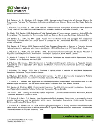 Curriculum Vitae of Court D. Sandau
Updated: November 2015
17
Making chemistry data meaningful
D.G. Patterson Jr., G. O’Sullivan, C.D. Sandau. 2009. Comprehensive Fingerprinting of Chemical Mixtures for
Environmental Forensics. The Association for Environmental Health and Sciences Conference, San Diego, California,
U.S.A.
G. O’Sullivan, C.D. Sandau, B.J. Min. 2009. Methane Forensic Geo-Gas Investigation: Building an Urban Reference
Library. The Association for Environmental Health and Sciences Conference, San Diego, California, U.S.A.
E.J. Martin, C.D. Sandau. 2009. Estimation of Total Dietary Intake of Perchlorate and Impacts on Setting MCLs for
Drinking Water. The Association for Environmental Health and Sciences Conference, San Diego, California, U.S.A.
C.D. Sandau, E.J. Martin, B.J. Min. 2008. Recent Trend in Human Health and Ecological Risk Assessment
Methodology Illustrated With Case Unique Studies in Canada and the United States. KOSSGE Conference p. 16.
Pohang, South Korea.
C.D. Sandau, G. O’Sullivan. 2008. Development of Toxic Equivalent Fingerprint for Sources of Polycyclic Aromatic
Hydrocarbons and its application within Source Identification. KOSSGE Conference p. 17. Pohang, South Korea.
G. O’Sullivan, E.J. Martin, and C.D. Sandau. 2008. Environmental Forensic Principles for Source Allocation of
Polycyclic Aromatic Hydrocarbons. Remediation Technologies Symposium, Banff, Alberta, Canada.
E.J. Martin, G. O’Sullivan, C.D. Sandau. 2008. PAH Analytical Techniques and Impacts on Risk Assessment. Society
of Toxicology p. 264, Baltimore, Maryland, USA.
G. O’Sullivan, C.D. Sandau. 2008. Development of Toxic Equivalent Fingerprint for Sources of Polycyclic Aromatic
Hydrocarbons and its application within Source Identification. International Environmental Conference, Qingdao,
Shandong, China.
G. O’Sullivan, C.D. Sandau. 2008. Use of Forensics to identify sources of methane. Air and Waste Management
Association Conference, Toronto, Ontario, Canada.
G. O’Sullivan, C.D. Sandau. 2008. Environmental Forensics - The CSI of Environmental Investigations. National
Canadian Land Reclamation Association Conference, Kananaskis, Alberta, Canada.
G. O’Sullivan, C.D. Sandau. 2008. Application of Environmental Forensic techniques for source identification of PAHs.
Alberta Chapter of Canadian Land Reclamation Association Conference, Red Deer, Alberta, Canada.
C.D. Sandau, G. O’Sullivan. 2008. Environmental Forensics – The CSI of Environmental Investigations. Canadian
Land Reclamation Association National Conference, Kananaskis, Alberta, Canada.
C.D. Sandau. 2008. Comedy of Errors of Analytical Proportions. Canadian Land Reclamation Association, National
Conference, Kananaskis, Alberta, Canada.
G. O’Sullivan, E.J. Martin, C.D. Sandau. 2008. Development of toxic equivalent fingerprinting for sources of polycyclic
aromatic hydrocarbons and its application within source identification. International Environmental Forensics
Conference, Qingdao, Shandong, China.
G. O’Sullivan, C.D. Sandau, B.J. Min. 2008. Forensic geo-gas investigation to develop a methane reference library for
urban sources and its application for source identification of fugitive methane emissions. International Environmental
Forensics Conference, Qingdao, Shandong, China.
 