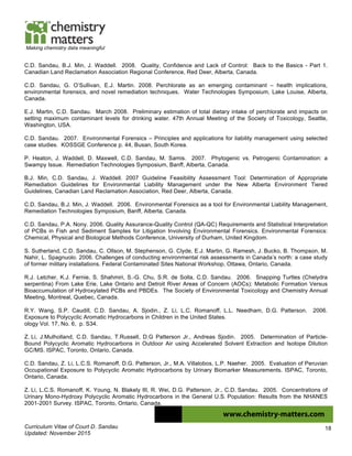 Curriculum Vitae of Court D. Sandau
Updated: November 2015
18
Making chemistry data meaningful
C.D. Sandau, B.J. Min, J. Waddell. 2008. Quality, Confidence and Lack of Control: Back to the Basics - Part 1.
Canadian Land Reclamation Association Regional Conference, Red Deer, Alberta, Canada.
C.D. Sandau, G. O’Sullivan, E.J. Martin. 2008. Perchlorate as an emerging contaminant – health implications,
environmental forensics, and novel remediation techniques. Water Technologies Symposium, Lake Louise, Alberta,
Canada.
E.J. Martin, C.D. Sandau. March 2008. Preliminary estimation of total dietary intake of perchlorate and impacts on
setting maximum contaminant levels for drinking water. 47th Annual Meeting of the Society of Toxicology, Seattle,
Washington, USA.
C.D. Sandau. 2007. Environmental Forensics – Principles and applications for liability management using selected
case studies. KOSSGE Conference p. 44, Busan, South Korea.
P. Heaton, J. Waddell, D. Maxwell, C.D. Sandau, M. Samis. 2007. Phytogenic vs. Petrogenic Contamination: a
Swampy Issue. Remediation Technologies Symposium, Banff, Alberta, Canada.
B.J. Min, C.D. Sandau, J. Waddell. 2007 Guideline Feasibility Assessment Tool: Determination of Appropriate
Remediation Guidelines for Environmental Liability Management under the New Alberta Environment Tiered
Guidelines, Canadian Land Reclamation Association, Red Deer, Alberta, Canada.
C.D. Sandau, B.J. Min, J. Waddell. 2006. Environmental Forensics as a tool for Environmental Liability Management,
Remediation Technologies Symposium, Banff, Alberta, Canada.
C.D. Sandau, P.A. Nony. 2006. Quality Assurance-Quality Control (QA-QC) Requirements and Statistical Interpretation
of PCBs in Fish and Sediment Samples for Litigation Involving Environmental Forensics. Environmental Forensics:
Chemical, Physical and Biological Methods Conference, University of Durham, United Kingdom.
S. Sutherland, C.D. Sandau, C. Ollson, M. Stephenson, G. Clyde, E.J. Martin, G. Ramesh, J. Bucko, B. Thompson, M.
Nahir, L. Spagnuolo. 2006. Challenges of conducting environmental risk assessments in Canada’s north: a case study
of former military installations. Federal Contaminated Sites National Workshop, Ottawa, Ontario, Canada.
R.J. Letcher, K.J. Fernie, S. Shahmiri, S.-G. Chu, S.R. de Solla, C.D. Sandau. 2006. Snapping Turtles (Chelydra
serpentina) From Lake Erie, Lake Ontario and Detroit River Areas of Concern (AOCs): Metabolic Formation Versus
Bioaccumulation of Hydroxylated PCBs and PBDEs. The Society of Environmental Toxicology and Chemistry Annual
Meeting, Montreal, Quebec, Canada.
R.Y. Wang, S.P. Caudill, C.D. Sandau, A. Sjodin., Z. Li, L.C. Romanoff, L.L. Needham, D.G. Patterson. 2006.
Exposure to Polycyclic Aromatic Hydrocarbons in Children in the United States.
ology Vol. 17, No. 6, p. S34.
Z. Li, J.Mulholland, C.D. Sandau, T.Russell, D.G Patterson Jr., Andreas Sjodin. 2005. Determination of Particle-
Bound Polycyclic Aromatic Hydrocarbons in Outdoor Air using Accelerated Solvent Extraction and Isotope Dilution
GC/MS. ISPAC, Toronto, Ontario, Canada.
C.D. Sandau, Z. Li, L.C.S. Romanoff, D.G. Patterson, Jr., M.A. Villalobos, L.P. Naeher. 2005. Evaluation of Peruvian
Occupational Exposure to Polycyclic Aromatic Hydrocarbons by Urinary Biomarker Measurements. ISPAC, Toronto,
Ontario, Canada.
Z. Li, L.C.S. Romanoff, K. Young, N. Blakely III, R. Wei, D.G. Patterson, Jr., C.D. Sandau. 2005. Concentrations of
Urinary Mono-Hydroxy Polycyclic Aromatic Hydrocarbons in the General U.S. Population: Results from the NHANES
2001-2001 Survey. ISPAC, Toronto, Ontario, Canada.
 