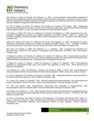 Curriculum Vitae of Court D. Sandau
Updated: November 2015
20
Making chemistry data meaningful
C.D. Sandau, P. Ayotte, E. Dewailly, D.G. Patterson, Jr. 2002. Levels and effects of hydroxylated metabolites of
PCBs and other halogenated phenolic compounds on thyroid hormone homeostasis. Conference: Thyroid hormone
and brain development: translating molecular mechanisms to population risk. National Institute of Environmental Health
Sciences, Research Triangle Park, North Carolina, USA.
A.T. Fisk, S. Backus, S. Brooks, S.C. Newson, C.D. Sandau, R.J. Norstrom, D.M. Whittle. 2002. Halogenated
phenolic compounds (HPCs) in the blood of Lake Trout from the Great Lakes basin. International Association for Great
Lakes Research (IAGLR), p. 39-40. University of Manitoba, Winnipeg, Manitoba, Canada.
C.D. Sandau, A. Sjödin, M.D. Davis, A.L. Waterman, W. Román, D.G Patterson, Jr. 2002. Development of a semi-
automated comprehensive extraction and multiple fractionation (S ACEMF) method – PART II – isolation and
purification of PBDEs, persistent pesticides, PCBs and PCB metabolites from serum. PITTCON p. 968, New Orleans,
Louisiana, USA.
Sjödin, C.D. Sandau, M.D. Davis, A.L. Waterman, W. Román, D.G. Patterson, Jr. 2002. Development of a semi-
automated comprehensive extraction and multiple fractionation (S ACEMF) method – Part I – evaluation of different
solid phase sorbents and optimization of overall recovery PITTCON p. 967, New Orleans, Louisiana, USA.
M.D. Davis, C.D. Sandau, A. Sjödin, D.G. Patterson, Jr., L.L. Needham. 2002. Evaluation and comparison of a
Micromass GCT instrument for the analysis of halogenated micro-contaminants. PITTCON p. 2213, New Orleans,
Louisiana, USA.
K. Wiberg, R.J. Letcher, C.D. Sandau, R.J. Norstrom, M. Tysklind, T.F. Bidleman. 2001. Enantioselective analysis of
organochlorines in the arctic marine food chain: chiral biomagnification factors and relationships of enantiomeric ratios,
chemical residues and biological data. Arctic Monitoring and Assessment Programme.
K. Wiberg, R.J. Letcher, C. Sandau, J. Duffe, R.J. Norstrom, P. Haglund, T.F. Bidleman. 2001. Enantioselective
separation of methylsulfonyl PCBs using chiral GC-MS with application to Arctic biota. Arctic Monitoring and
Assessment Programme.
D.G. Patterson, Jr., J. Barr, J.M. Dimandja, J. Grainger, C.D. Sandau, A. Sjödin, C. Smith. 2001. Fast analytical and
sample preparation methods for environmental and biomonitoring programs. ICASS, Quebec City, Quebec, Canada.
A.T. Fisk, S. Newsome, C.D. Sandau, R.J. Norstrom, M. Whittle. 2001. Halogenated phenolic compounds (HPCs) in
the blood of Great Lakes lake trout. SETAC, Baltimore, Maryland, USA.
R.J. Letcher, C.D. Sandau, R.J. Norstrom. 2001. PCB and organochlorine biotransformation and methyl sulfone and
phenolic metabolites in Arctic marine biota, Aquatic Toxicology Workshop. Winnipeg, Manitoba, Canada.
A.T. Fisk, C.D. Sandau. 2001. Organochlorine contaminants and metabolites in elasmobranches: Have
ecotoxicologists missed a susceptible animal? American Elasmobranch Society, Pennsylvania, USA.
C.D. Sandau, D.G. Patterson, Jr. 2001. High–resolution electron impact mass spectrometry of halogenated phenolic
compounds (including hydroxylated metabolites of PCBs) and their determination in plasma. PITTCON p. 965, New
Orleans, Louisiana, USA.
A.T. Fisk, J.L Pranschke, G.W. Benz, G. Skomal, G.M Pastershank, C.D. Sandau, M.A. Ramsay, M.A. Treble, P.J.
Landry, J. Moisey, R.J. Norstrom. 2000. Persistent organic pollutants in Greenland Shark (Somiosus microcephalus):
concentrations, hydroxylated metabolites and enantiomeric fractions of chiral pollutants. SETAC, Nashville,
Tennessee, USA.
 